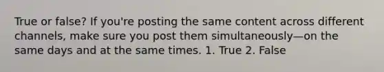 True or false? If you're posting the same content across different channels, make sure you post them simultaneously—on the same days and at the same times. 1. True 2. False