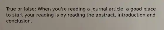 True or false: When you're reading a journal article, a good place to start your reading is by reading the abstract, introduction and conclusion.