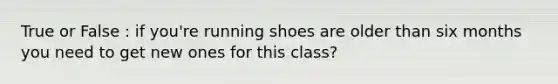 True or False : if you're running shoes are older than six months you need to get new ones for this class?