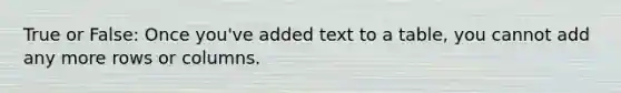 True or False: Once you've added text to a table, you cannot add any more rows or columns.