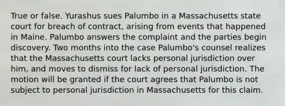 True or false. Yurashus sues Palumbo in a Massachusetts state court for breach of contract, arising from events that happened in Maine. Palumbo answers the complaint and the parties begin discovery. Two months into the case Palumbo's counsel realizes that the Massachusetts court lacks personal jurisdiction over him, and moves to dismiss for lack of personal jurisdiction. The motion will be granted if the court agrees that Palumbo is not subject to personal jurisdiction in Massachusetts for this claim.