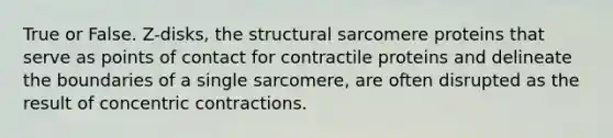 True or False. Z-disks, the structural sarcomere proteins that serve as points of contact for contractile proteins and delineate the boundaries of a single sarcomere, are often disrupted as the result of concentric contractions.