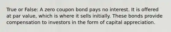 True or False: A zero coupon bond pays no interest. It is offered at par value, which is where it sells initially. These bonds provide compensation to investors in the form of capital appreciation.