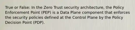 True or False: In the Zero Trust security architecture, the Policy Enforcement Point (PEP) is a Data Plane component that enforces the security policies defined at the Control Plane by the Policy Decision Point (PDP).