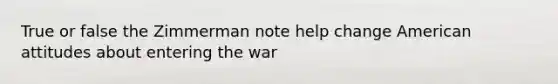 True or false the Zimmerman note help change American attitudes about entering the war