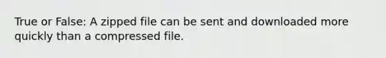 True or False: A zipped file can be sent and downloaded more quickly than a compressed file.