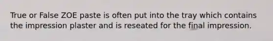 True or False ZOE paste is often put into the tray which contains the impression plaster and is reseated for the final impression.