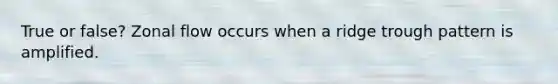 True or false? Zonal flow occurs when a ridge trough pattern is amplified.