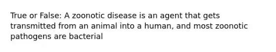 True or False: A zoonotic disease is an agent that gets transmitted from an animal into a human, and most zoonotic pathogens are bacterial