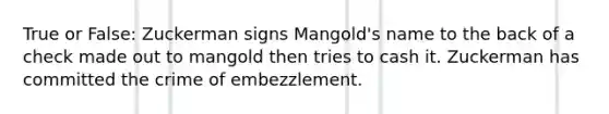 True or False: Zuckerman signs Mangold's name to the back of a check made out to mangold then tries to cash it. Zuckerman has committed the crime of embezzlement.