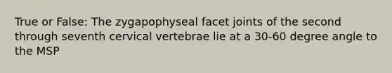 True or False: The zygapophyseal facet joints of the second through seventh cervical vertebrae lie at a 30-60 degree angle to the MSP