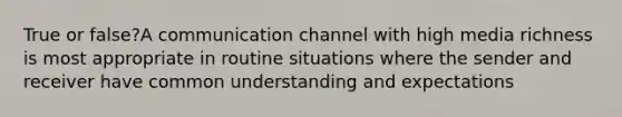 True or false?A communication channel with high media richness is most appropriate in routine situations where the sender and receiver have common understanding and expectations