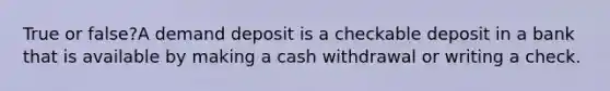 True or false?A demand deposit is a checkable deposit in a bank that is available by making a cash withdrawal or writing a check.