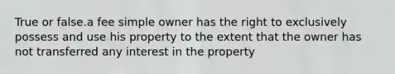 True or false.a fee simple owner has the right to exclusively possess and use his property to the extent that the owner has not transferred any interest in the property