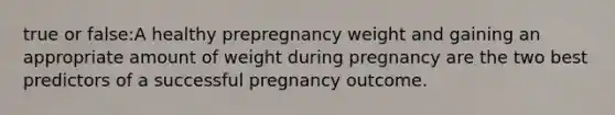 true or false:A healthy prepregnancy weight and gaining an appropriate amount of weight during pregnancy are the two best predictors of a successful pregnancy outcome.