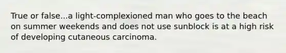 True or false...a light-complexioned man who goes to the beach on summer weekends and does not use sunblock is at a high risk of developing cutaneous carcinoma.