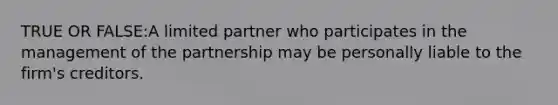 TRUE OR FALSE:A limited partner who participates in the management of the partnership may be personally liable to the firm's creditors.