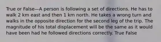 True or False—A person is following a set of directions. He has to walk 2 km east and then 1 km north. He takes a wrong turn and walks in the opposite direction for the second leg of the trip. The magnitude of his total displacement will be the same as it would have been had he followed directions correctly. True False