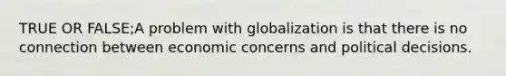 TRUE OR FALSE;A problem with globalization is that there is no connection between economic concerns and political decisions.