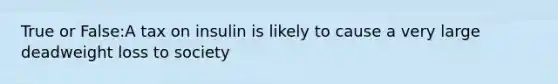 True or False:A tax on insulin is likely to cause a very large deadweight loss to society