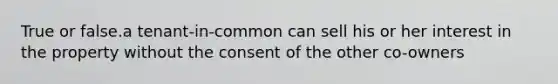 True or false.a tenant-in-common can sell his or her interest in the property without the consent of the other co-owners