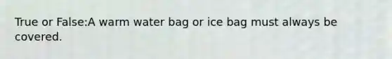 True or False:A warm water bag or ice bag must always be covered.