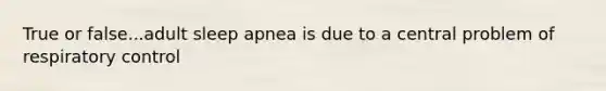 True or false...adult sleep apnea is due to a central problem of respiratory control