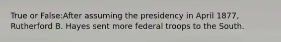 True or False:After assuming the presidency in April 1877, Rutherford B. Hayes sent more federal troops to the South.