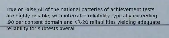 True or False:All of the national batteries of achievement tests are highly reliable, with interrater reliability typically exceeding .90 per content domain and KR-20 reliabilities yielding adequate reliability for subtests overall