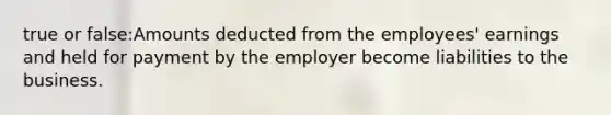 true or false:Amounts deducted from the employees' earnings and held for payment by the employer become liabilities to the business.