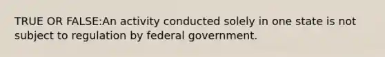 TRUE OR FALSE:An activity conducted solely in one state is not subject to regulation by federal government.