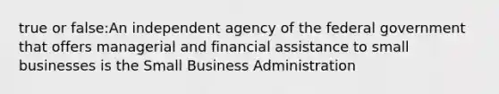 true or false:An independent agency of the federal government that offers managerial and financial assistance to small businesses is the Small Business Administration