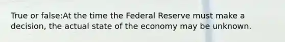 True or false:At the time the Federal Reserve must make a decision, the actual state of the economy may be unknown.