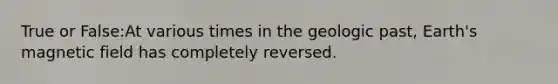 True or False:At various times in the geologic past, Earth's magnetic field has completely reversed.