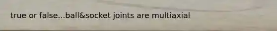 true or false...ball&socket joints are multiaxial