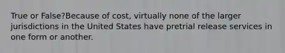 True or False?Because of cost, virtually none of the larger jurisdictions in the United States have pretrial release services in one form or another.