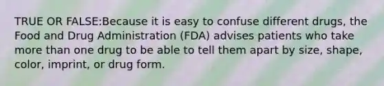 TRUE OR FALSE:Because it is easy to confuse different drugs, the Food and Drug Administration (FDA) advises patients who take more than one drug to be able to tell them apart by size, shape, color, imprint, or drug form.