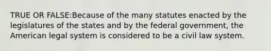 TRUE OR FALSE:Because of the many statutes enacted by the legislatures of the states and by the federal government, the American legal system is considered to be a civil law system.