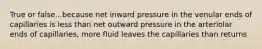 True or false...because net inward pressure in the venular ends of capillaries is less than net outward pressure in the arteriolar ends of capillaries, more fluid leaves the capillaries than returns