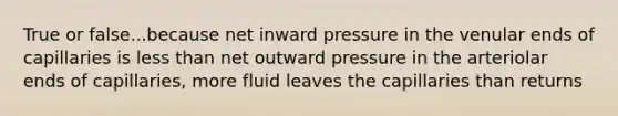 True or false...because net inward pressure in the venular ends of capillaries is less than net outward pressure in the arteriolar ends of capillaries, more fluid leaves the capillaries than returns