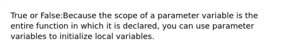 True or False:Because the scope of a parameter variable is the entire function in which it is declared, you can use parameter variables to initialize local variables.