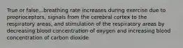 True or false...breathing rate increases during exercise due to proprioceptors, signals from the cerebral cortex to the respiratory areas, and stimulation of the respiratory areas by decreasing blood concentration of oxygen and increasing blood concentration of carbon dioxide