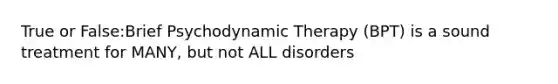 True or False:Brief Psychodynamic Therapy (BPT) is a sound treatment for MANY, but not ALL disorders