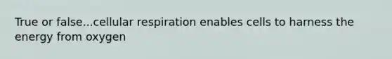 True or false...cellular respiration enables cells to harness the energy from oxygen