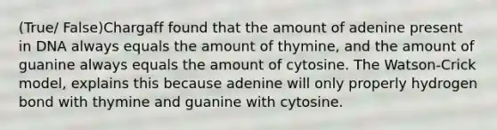 (True/ False)Chargaff found that the amount of adenine present in DNA always equals the amount of thymine, and the amount of guanine always equals the amount of cytosine. The Watson-Crick model, explains this because adenine will only properly hydrogen bond with thymine and guanine with cytosine.