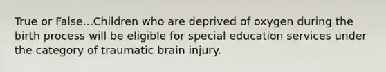 True or False...Children who are deprived of oxygen during the birth process will be eligible for special education services under the category of traumatic brain injury.