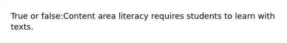 True or false:Content area literacy requires students to learn with texts.