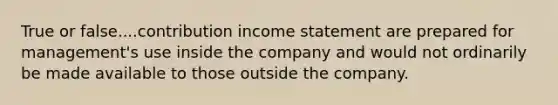 True or false....contribution income statement are prepared for management's use inside the company and would not ordinarily be made available to those outside the company.