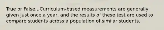 True or False...Curriculum-based measurements are generally given just once a year, and the results of these test are used to compare students across a population of similar students.