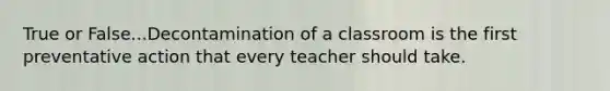 True or False...Decontamination of a classroom is the first preventative action that every teacher should take.